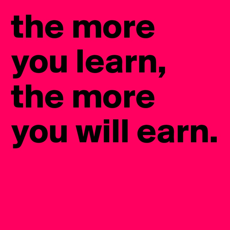 the more you learn, the more you will earn.
