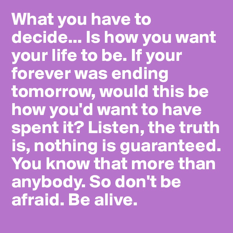 What you have to decide... Is how you want your life to be. If your forever was ending tomorrow, would this be how you'd want to have spent it? Listen, the truth is, nothing is guaranteed. You know that more than anybody. So don't be afraid. Be alive.