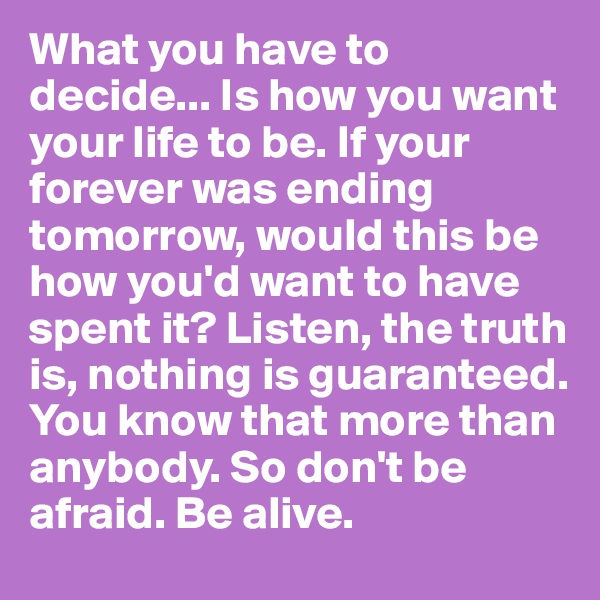 What you have to decide... Is how you want your life to be. If your forever was ending tomorrow, would this be how you'd want to have spent it? Listen, the truth is, nothing is guaranteed. You know that more than anybody. So don't be afraid. Be alive.