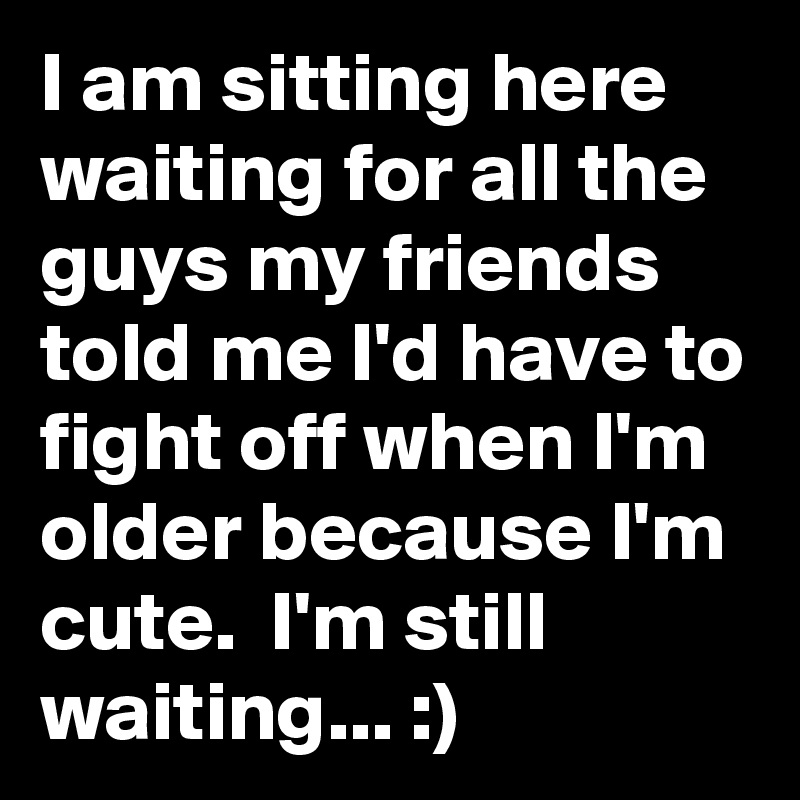 I am sitting here waiting for all the guys my friends told me I'd have to fight off when I'm older because I'm cute.  I'm still waiting... :)