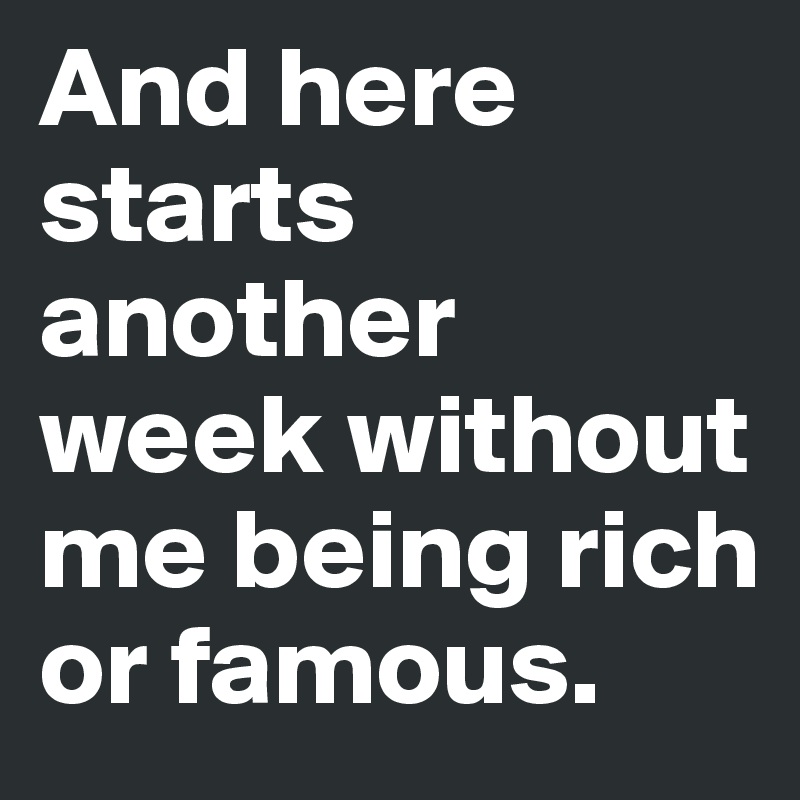 And here starts another week without me being rich or famous.