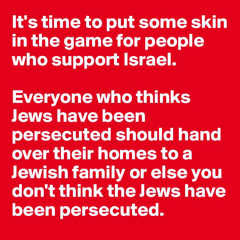 It's time to put some skin in the game for people who support Israel. 

Everyone who thinks Jews have been persecuted should hand over their homes to a  Jewish family or else you don't think the Jews have been persecuted. 