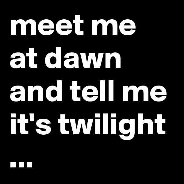 meet me at dawn and tell me it's twilight ...