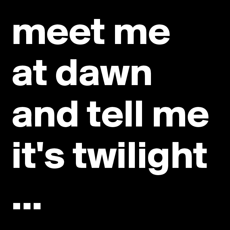 meet me at dawn and tell me it's twilight ...