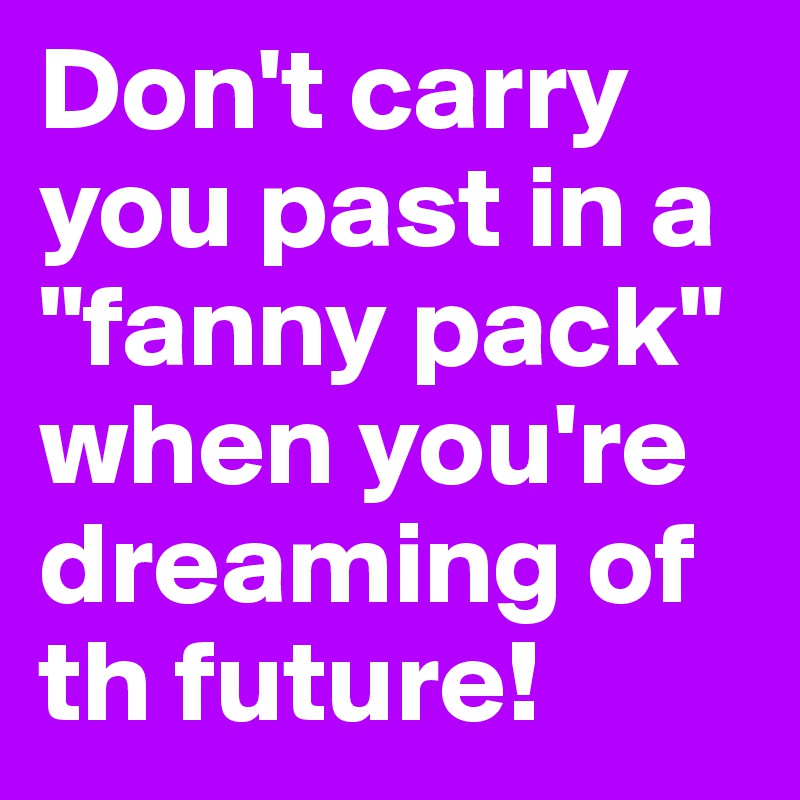 Don't carry you past in a "fanny pack" when you're dreaming of th future!