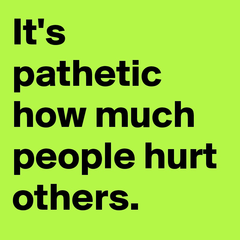 It's pathetic how much people hurt others.