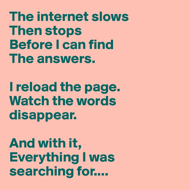The internet slows
Then stops
Before I can find
The answers.

I reload the page.
Watch the words disappear.

And with it,
Everything I was searching for....