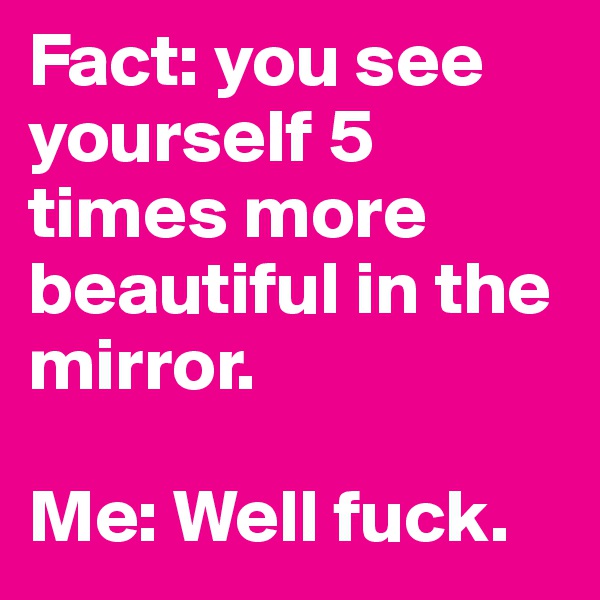 Fact: you see yourself 5 times more beautiful in the mirror.

Me: Well fuck.