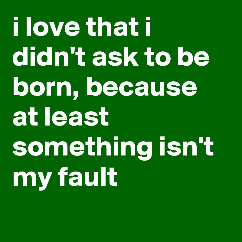 I Love That I Didn T Ask To Be Born Because At Least Something Isn T My Fault Post By Sosadtoday On Boldomatic