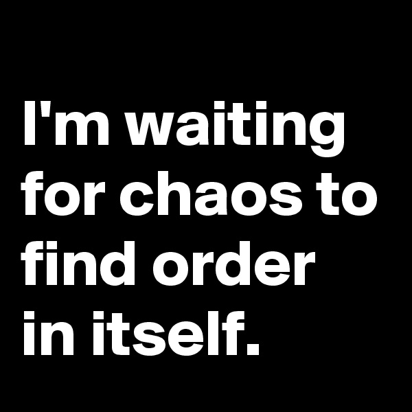 
I'm waiting for chaos to find order in itself.