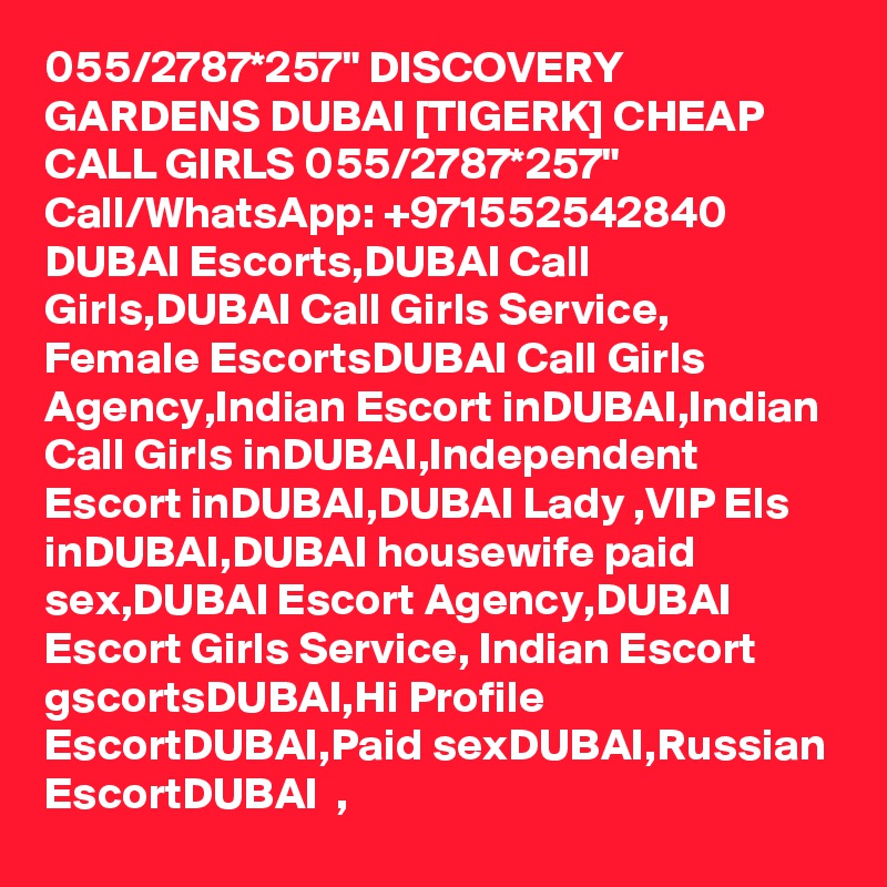 055/2787*257" DISCOVERY GARDENS DUBAI [TIGERK] CHEAP CALL GIRLS 055/2787*257" Call/WhatsApp: +971552542840   DUBAI Escorts,DUBAI Call Girls,DUBAI Call Girls Service, Female EscortsDUBAI Call Girls Agency,Indian Escort inDUBAI,Indian Call Girls inDUBAI,Independent Escort inDUBAI,DUBAI Lady ,VIP Els inDUBAI,DUBAI housewife paid sex,DUBAI Escort Agency,DUBAI   Escort Girls Service, Indian Escort gscortsDUBAI,Hi Profile EscortDUBAI,Paid sexDUBAI,Russian EscortDUBAI  , 