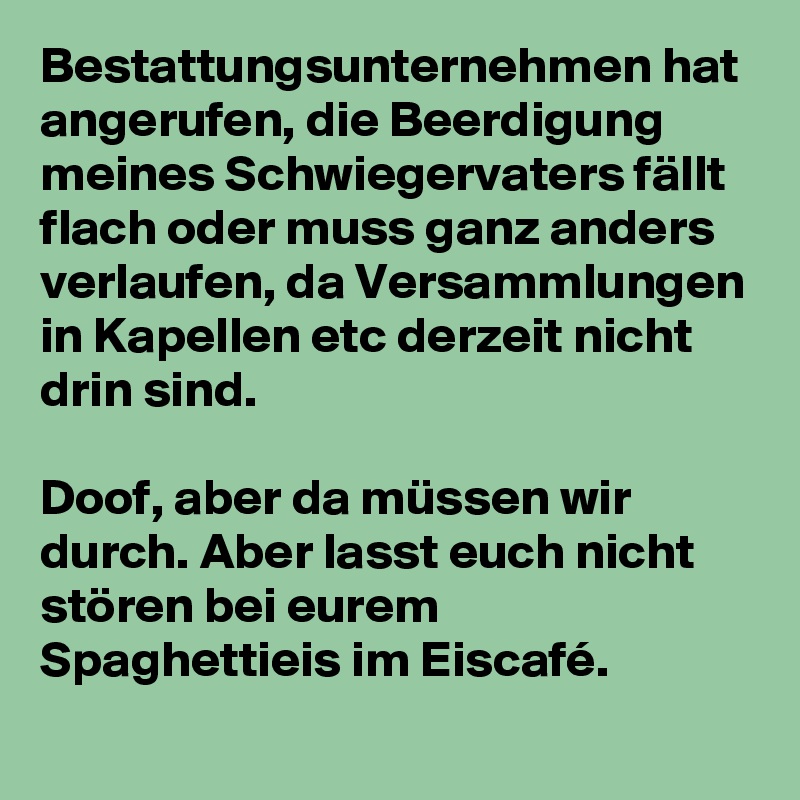Bestattungsunternehmen hat angerufen, die Beerdigung meines Schwiegervaters fällt flach oder muss ganz anders verlaufen, da Versammlungen in Kapellen etc derzeit nicht drin sind.

Doof, aber da müssen wir durch. Aber lasst euch nicht stören bei eurem Spaghettieis im Eiscafé.