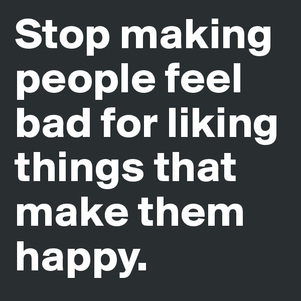 Stop making people feel bad for liking things that make them happy. 
