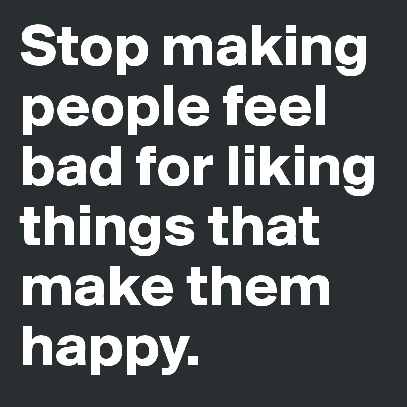 Stop making people feel bad for liking things that make them happy. 