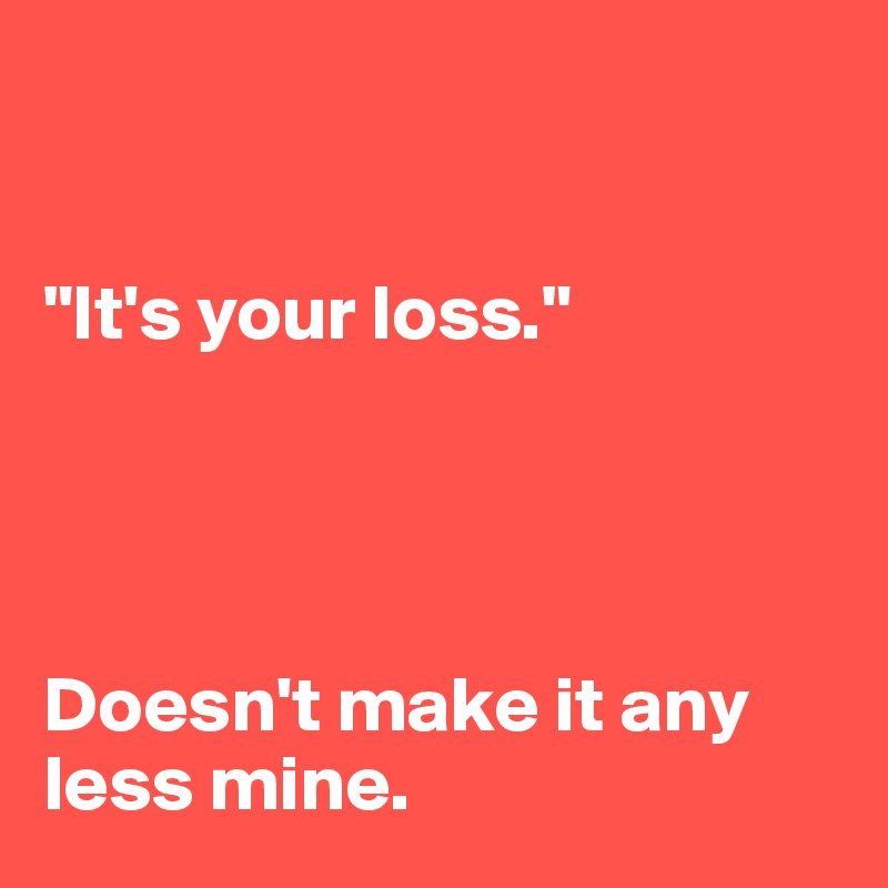


"It's your loss." 




Doesn't make it any less mine.