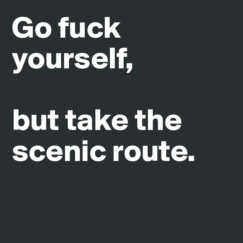 Go fuck yourself, 

but take the scenic route. 

