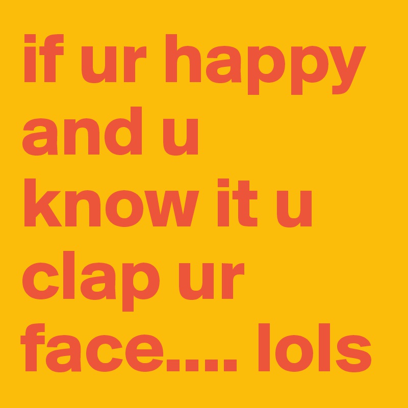 if ur happy and u know it u clap ur face.... lols