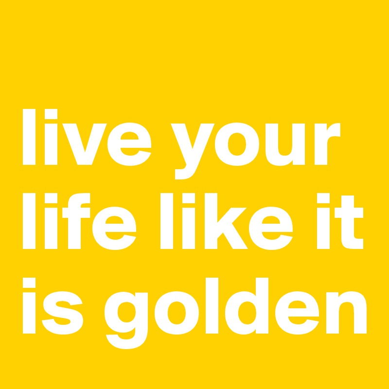 
live your life like it is golden