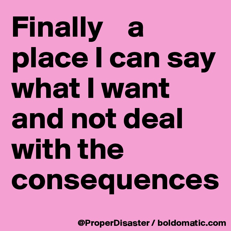 Finally    a place I can say what I want and not deal with the                  consequences 