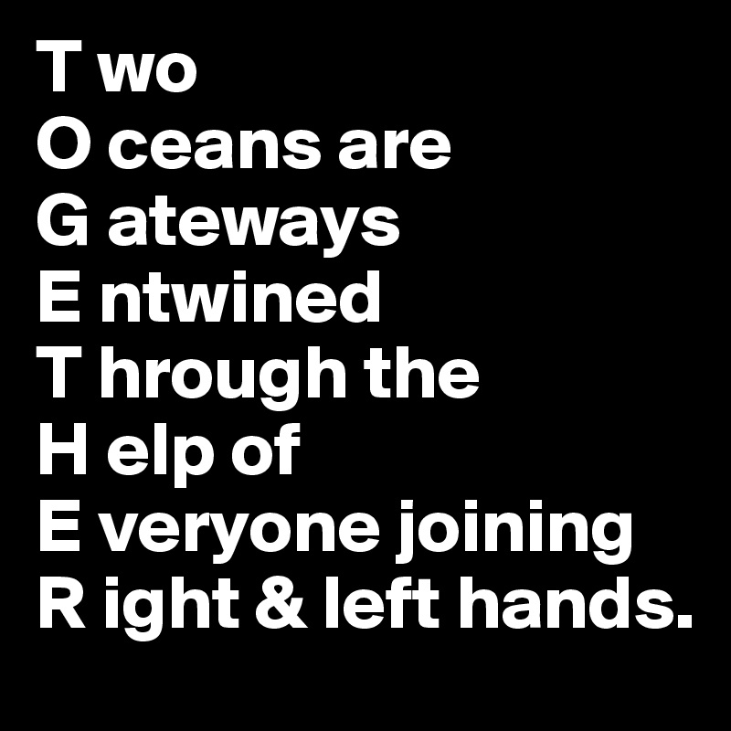 T wo
O ceans are
G ateways 
E ntwined 
T hrough the
H elp of
E veryone joining
R ight & left hands. 