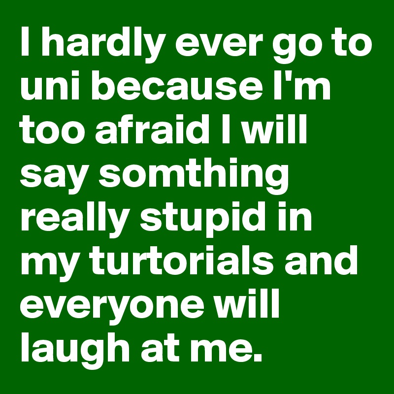 I hardly ever go to uni because I'm too afraid I will say somthing really stupid in my turtorials and everyone will laugh at me. 