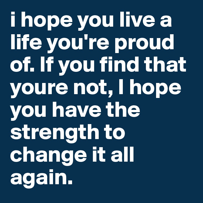 i hope you live a life you're proud of. If you find that youre not, I hope you have the strength to change it all again. 