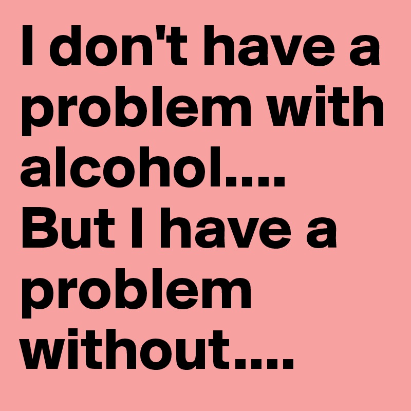 I don't have a problem with alcohol....
But I have a problem without....