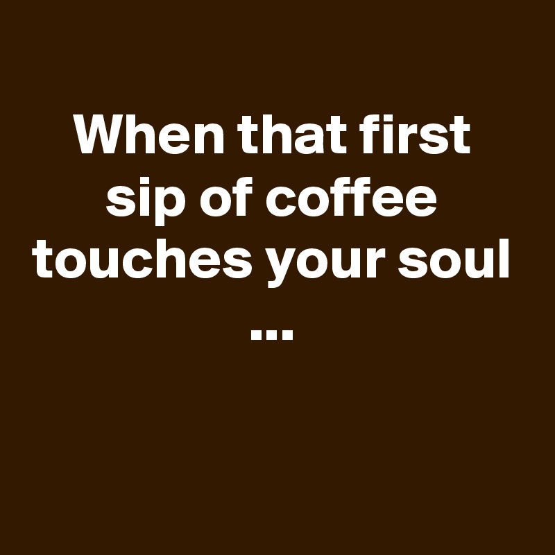 
When that first sip of coffee touches your soul ...


