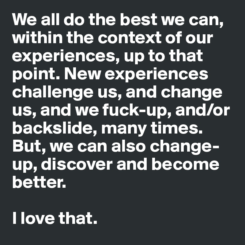 We all do the best we can, within the context of our experiences, up to that point. New experiences challenge us, and change us, and we fuck-up, and/or backslide, many times. But, we can also change-up, discover and become better.

I love that.
