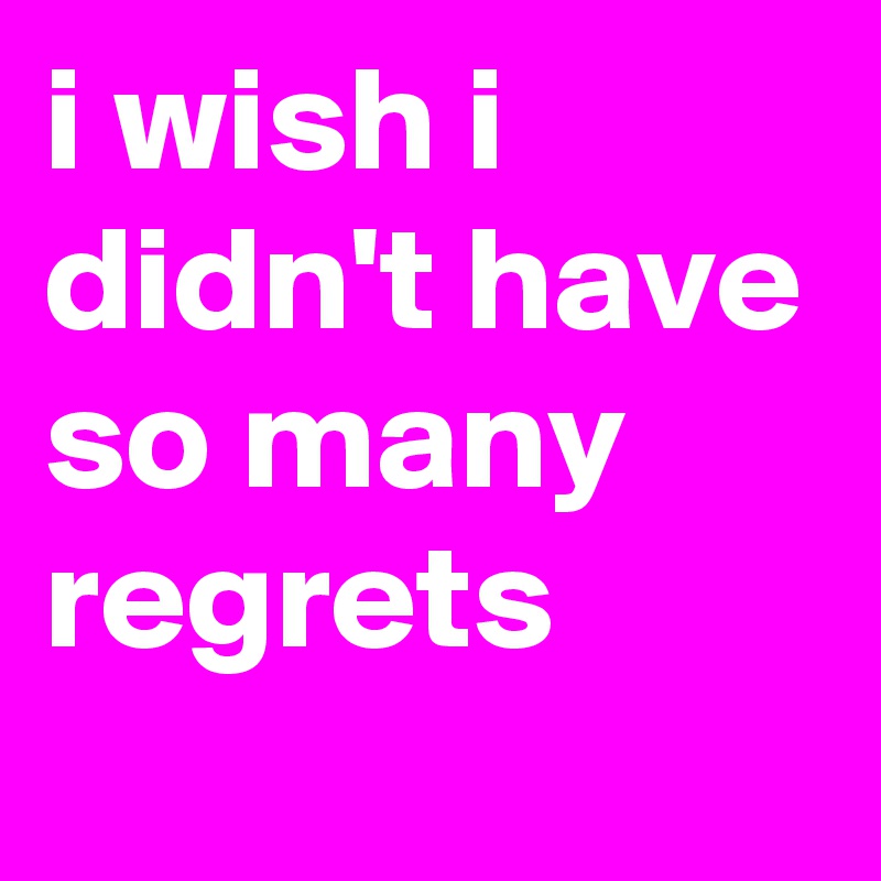 i wish i didn't have so many regrets