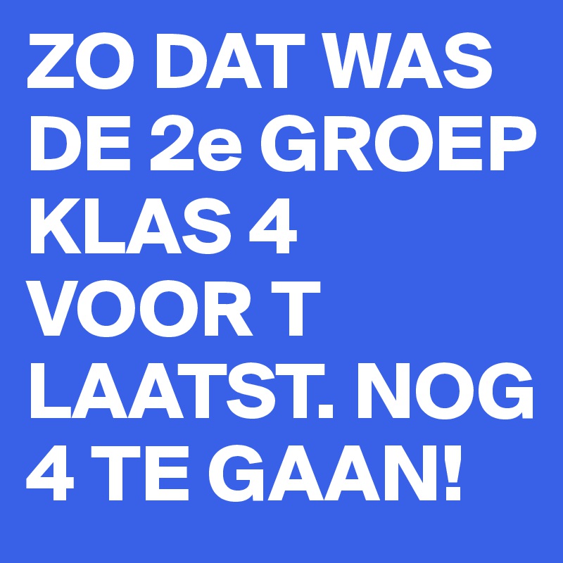 ZO DAT WAS DE 2e GROEP KLAS 4  VOOR T LAATST. NOG 4 TE GAAN!