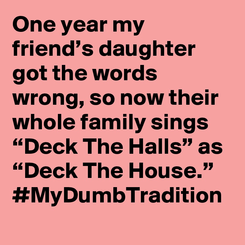 One year my friend’s daughter got the words wrong, so now their whole family sings “Deck The Halls” as “Deck The House.” #MyDumbTradition