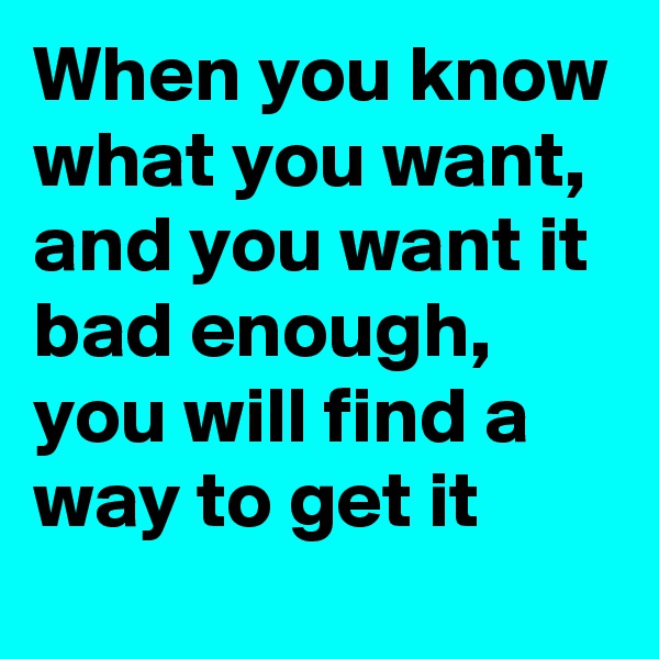 When you know what you want, and you want it bad enough, you will find a way to get it