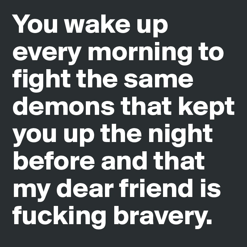 You wake up every morning to fight the same demons that kept you up the night before and that my dear friend is fucking bravery. 