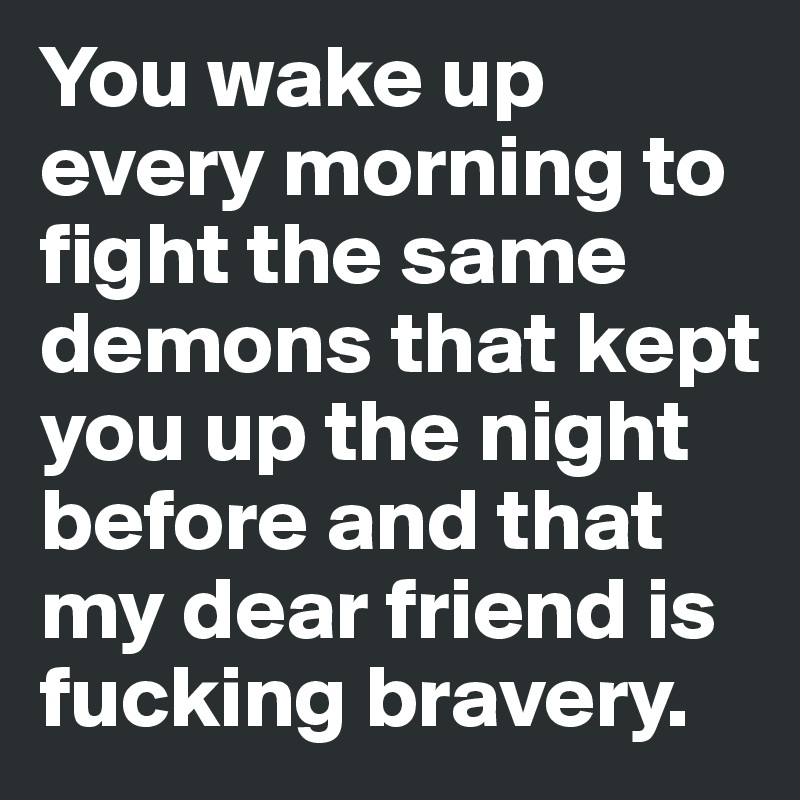 You wake up every morning to fight the same demons that kept you up the night before and that my dear friend is fucking bravery. 
