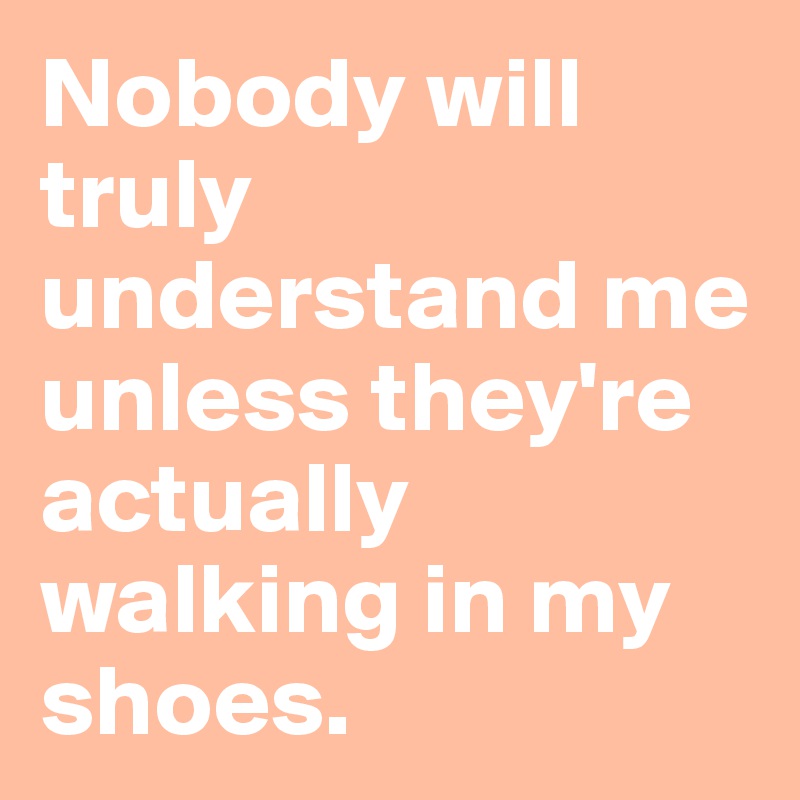 Nobody will truly understand me unless they're actually walking in my shoes.