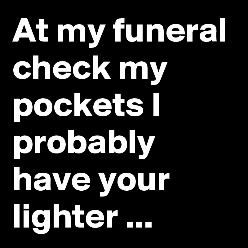 At my funeral check my pockets I probably have your lighter ...