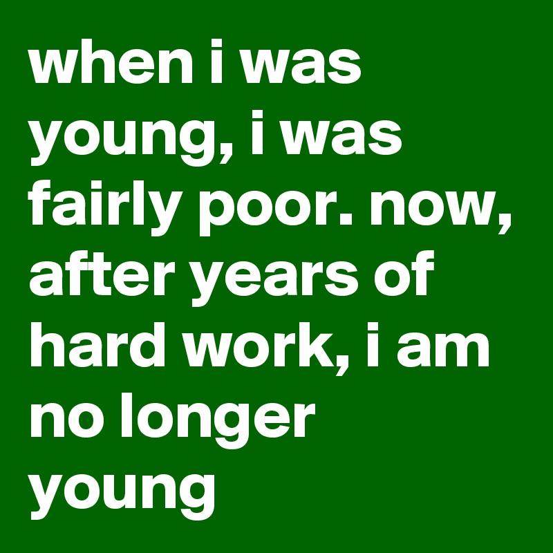 when i was young, i was fairly poor. now, after years of hard work, i am no longer young