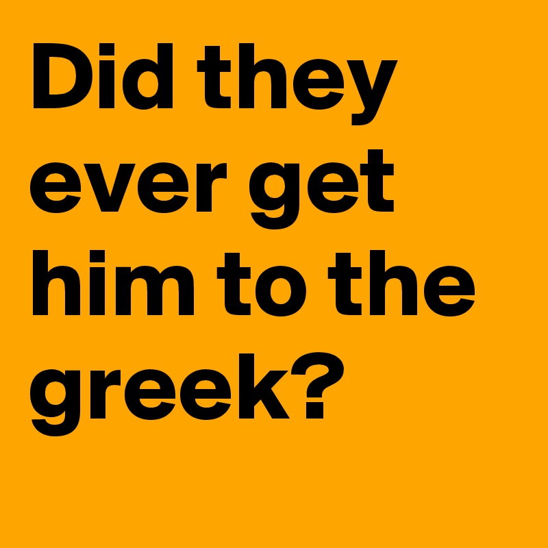 Did they ever get him to the greek?