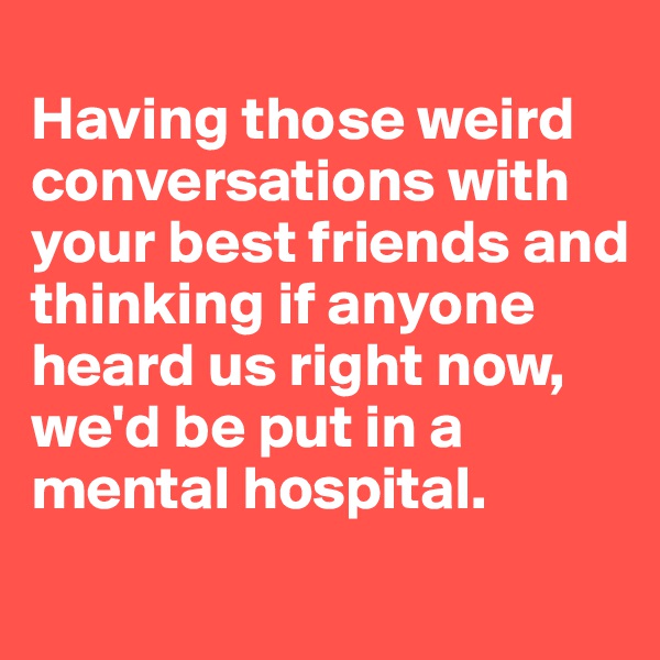 
Having those weird conversations with your best friends and thinking if anyone heard us right now, we'd be put in a mental hospital. 
