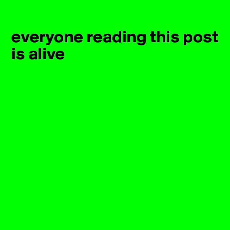 
everyone reading this post is alive








