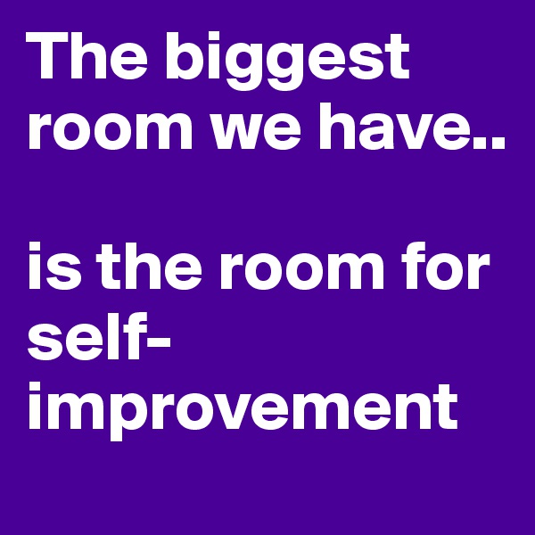 The biggest room we have..

is the room for self-improvement 