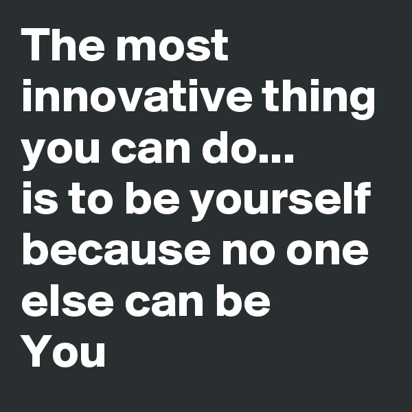 The most innovative thing you can do... 
is to be yourself because no one else can be
You