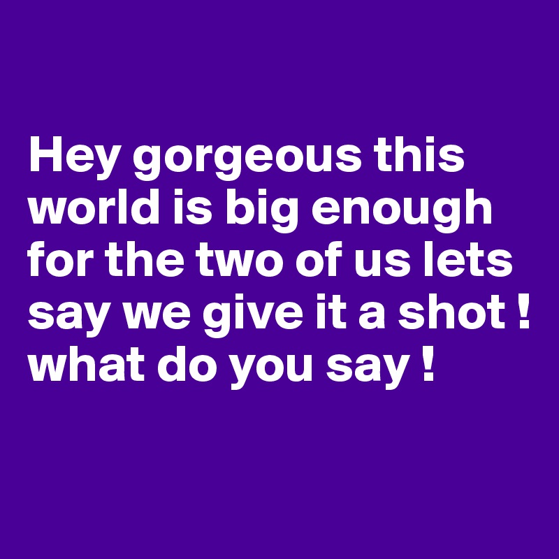 

Hey gorgeous this world is big enough for the two of us lets say we give it a shot ! 
what do you say !

