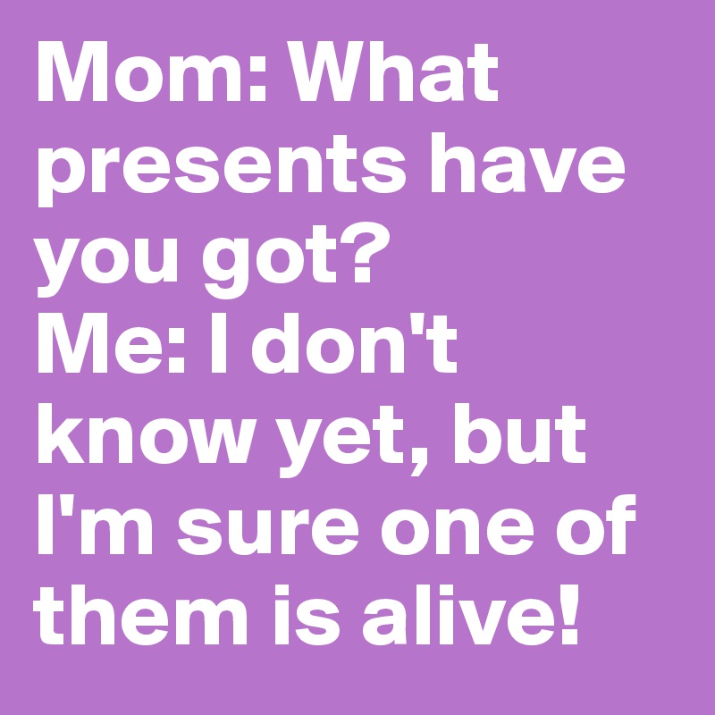 Mom: What presents have you got?
Me: I don't know yet, but I'm sure one of them is alive!