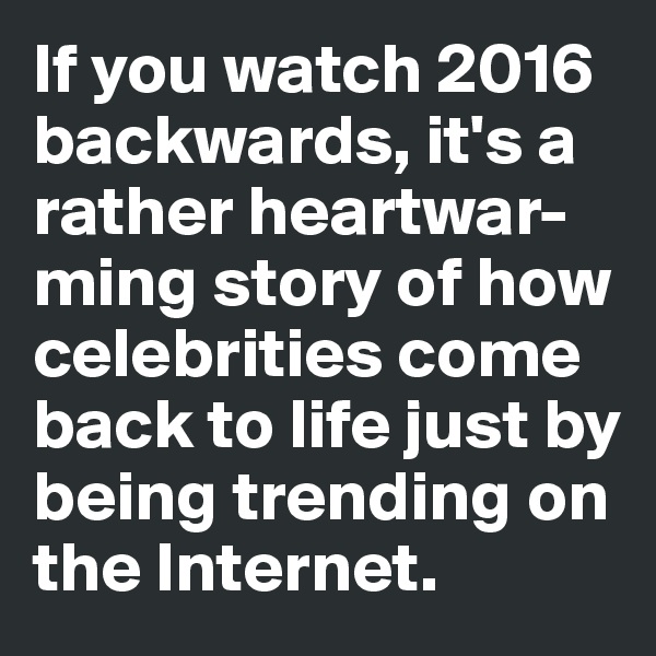 If you watch 2016 backwards, it's a rather heartwar-ming story of how celebrities come 
back to life just by being trending on 
the Internet. 