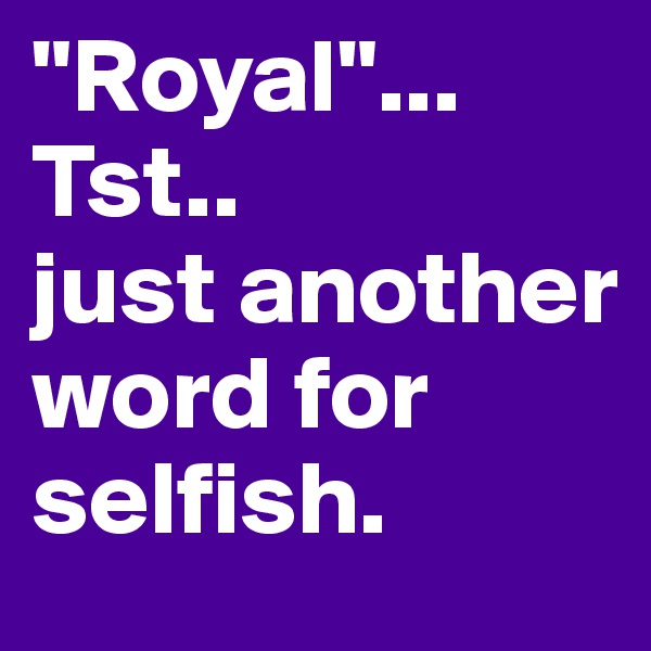 "Royal"...
Tst..
just another word for selfish.