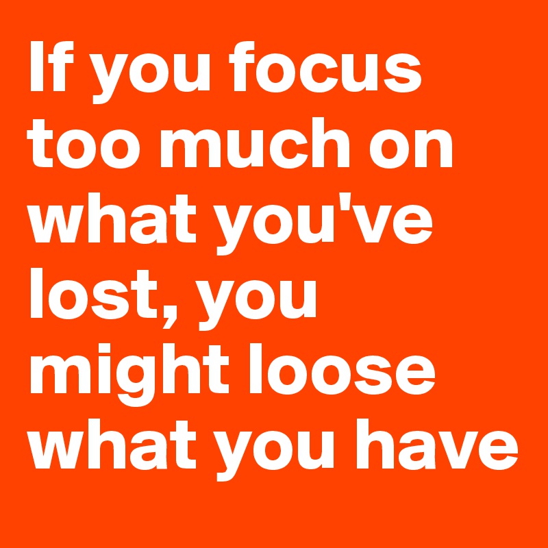 If you focus too much on what you've lost, you might loose what you have