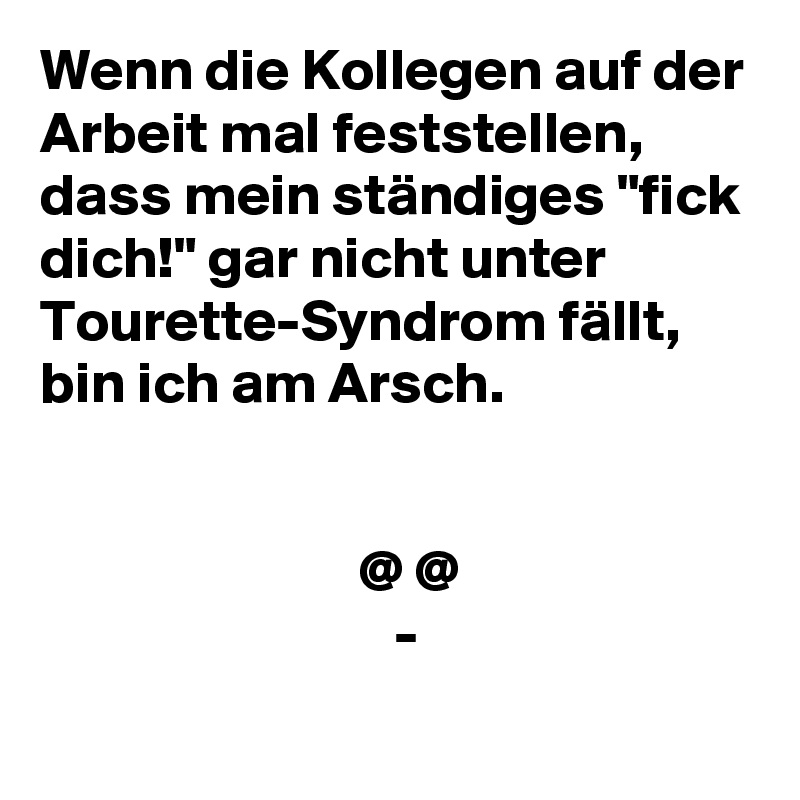 Wenn die Kollegen auf der Arbeit mal feststellen, dass mein ständiges "fick dich!" gar nicht unter Tourette-Syndrom fällt, bin ich am Arsch.


                           @ @
                              -
