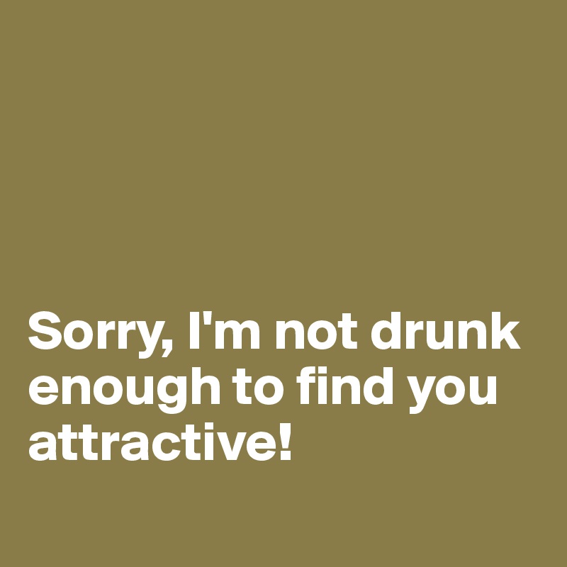 




Sorry, I'm not drunk enough to find you attractive! 
